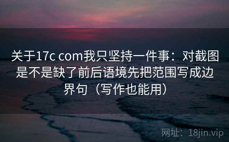关于17c com我只坚持一件事:对截图是不是缺了前后语境先把范围写成边界句(写作也能用) 关于17c com我只坚持一件事:对截图是不是缺了前后语境先把范围写成边界句(写作也能用)