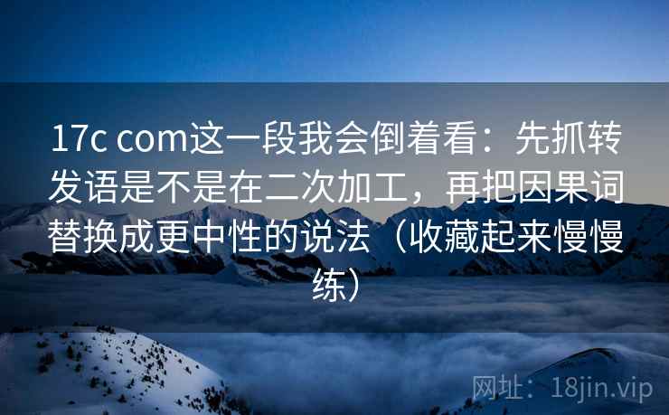 17c com这一段我会倒着看：先抓转发语是不是在二次加工，再把因果词替换成更中性的说法（收藏起来慢慢练）