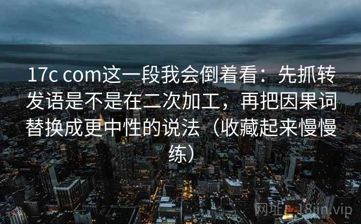 17c com这一段我会倒着看：先抓转发语是不是在二次加工，再把因果词替换成更中性的说法（收藏起来慢慢练）