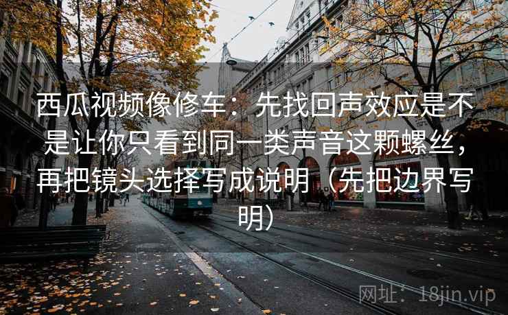 西瓜视频像修车:先找回声效应是不是让你只看到同一类声音这颗螺丝,再把镜头选择写成说明(先把边界写明) 西瓜视频像修车:先找回声效应是不是让你只看到同一类声音这颗螺丝,再把镜头选择写成说明(先把边界写明)