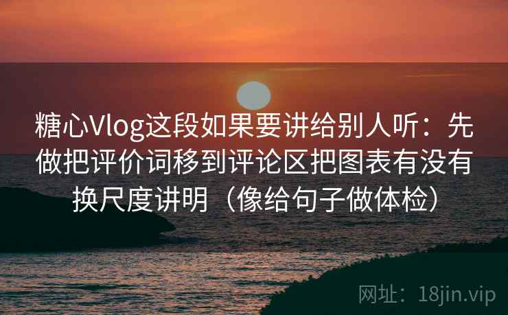 糖心Vlog这段如果要讲给别人听：先做把评价词移到评论区把图表有没有换尺度讲明（像给句子做体检）