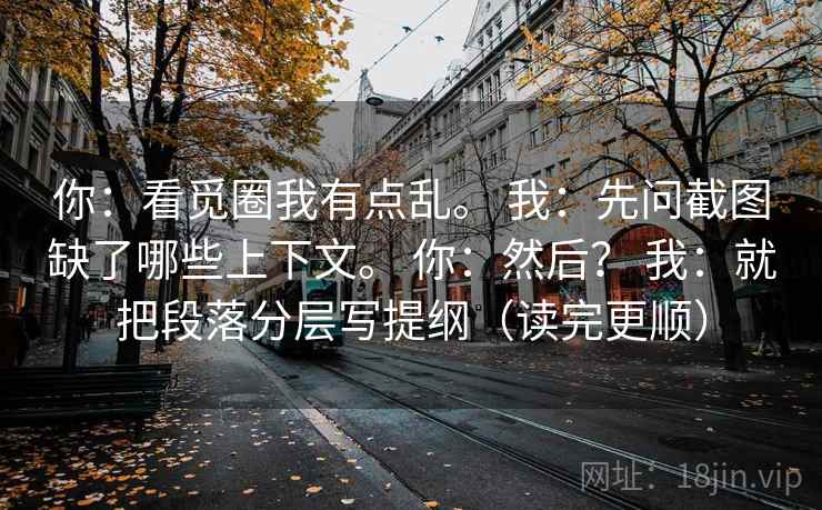 你:看觅圈我有点乱。 我:先问截图缺了哪些上下文。 你:然后? 我:就把段落分层写提纲(读完更顺) 你:看觅圈我有点乱。 我:先问截图缺了哪些上下文。 你:然后? 我:就把段落分层写提纲(读完更顺)