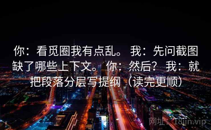 你:看觅圈我有点乱。 我:先问截图缺了哪些上下文。 你:然后? 我:就把段落分层写提纲(读完更顺) 你:看觅圈我有点乱。 我:先问截图缺了哪些上下文。 你:然后? 我:就把段落分层写提纲(读完更顺)