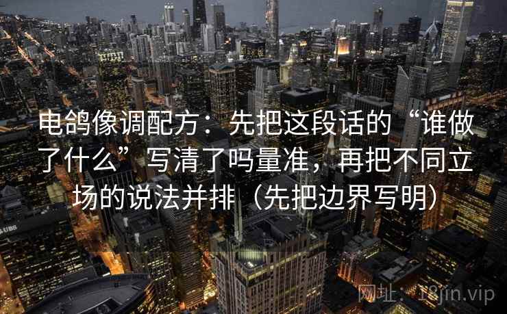 电鸽像调配方：先把这段话的“谁做了什么”写清了吗量准，再把不同立场的说法并排（先把边界写明）